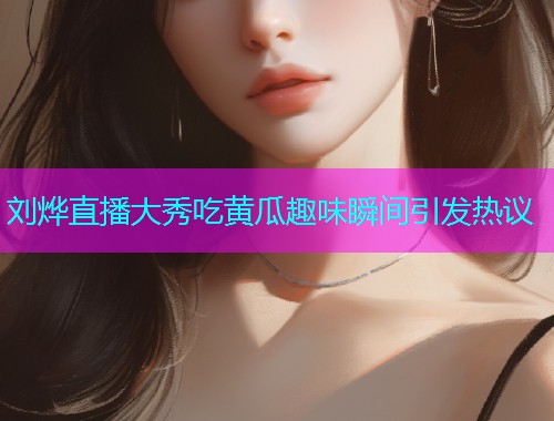 刘烨直播大秀吃黄瓜趣味瞬间引发热议  第2张