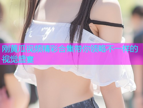 刚黄瓜视频精彩合集带你领略不一样的视觉盛宴  第1张