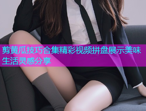 剪黄瓜技巧合集精彩视频拼盘展示美味生活灵感分享  第1张