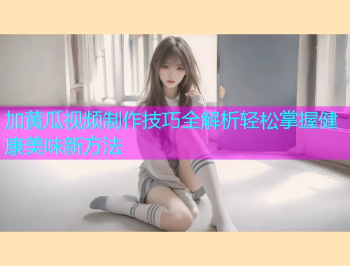 加黄瓜视频制作技巧全解析轻松掌握健康美味新方法  第1张