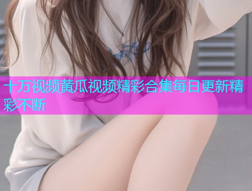 十万视频黄瓜视频精彩合集每日更新精彩不断  第1张