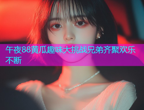 午夜88黄瓜趣味大挑战兄弟齐聚欢乐不断  第1张