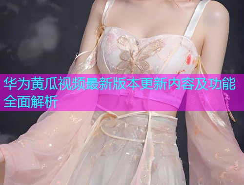 华为黄瓜视频最新版本更新内容及功能全面解析  第1张