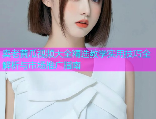 卖老黄瓜视频大全精选教学实用技巧全解析与市场推广指南  第1张